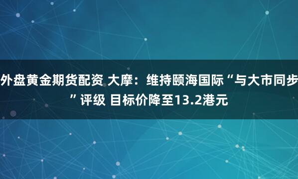 外盘黄金期货配资 大摩：维持颐海国际“与大市同步”评级 目标价降至13.2港元