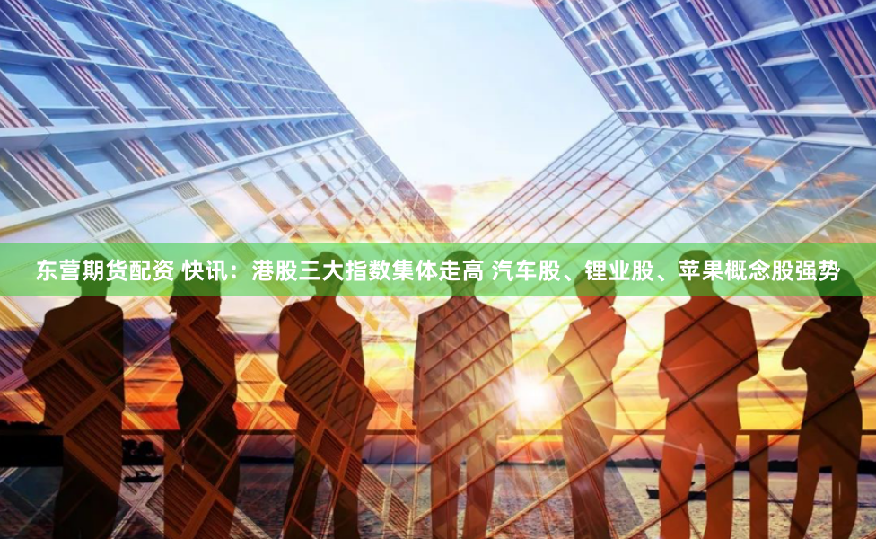 东营期货配资 快讯：港股三大指数集体走高 汽车股、锂业股、苹果概念股强势