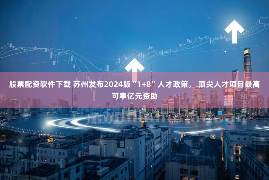 股票配资软件下载 苏州发布2024版“1+8”人才政策， 顶尖人才项目最高可享亿元资助