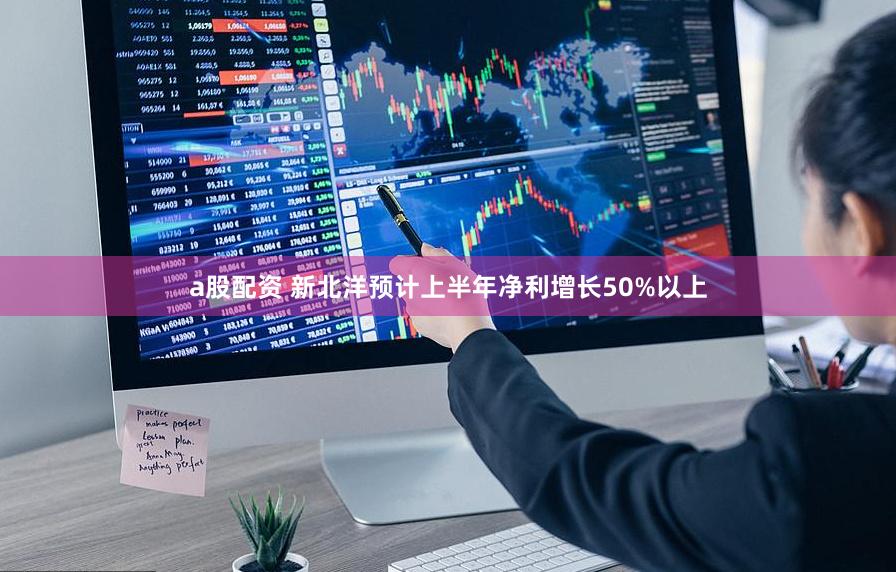 a股配资 新北洋预计上半年净利增长50%以上