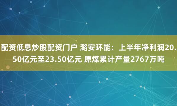 配资低息炒股配资门户 潞安环能:上半年净利润20.50亿元至23.50亿元 原煤累计产量2767万吨
