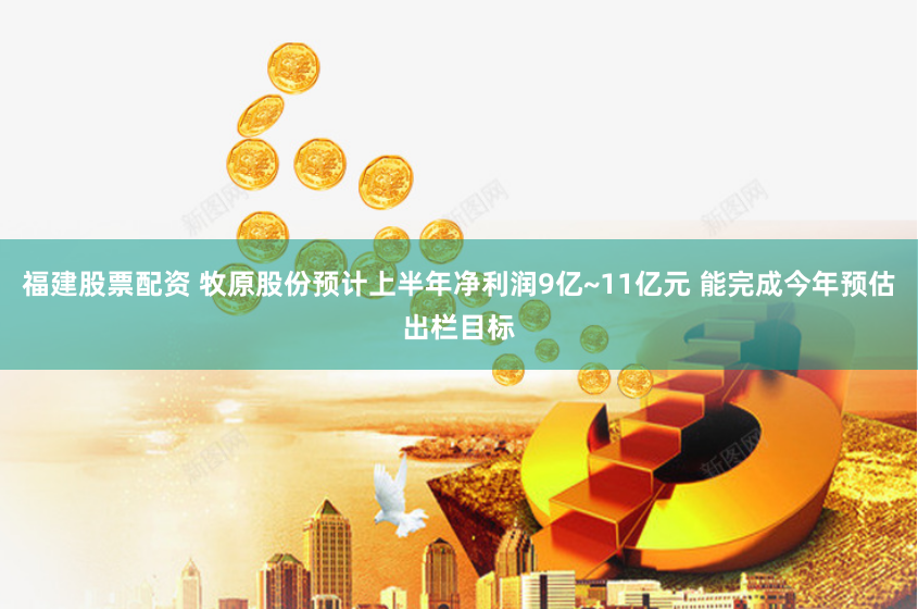 福建股票配资 牧原股份预计上半年净利润9亿~11亿元 能完成今年预估出栏目标