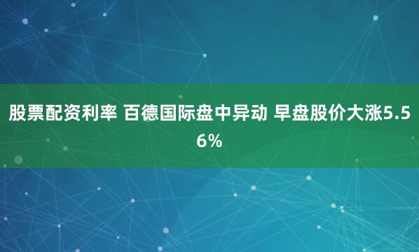 股票配资利率 百德国际盘中异动 早盘股价大涨5.56%