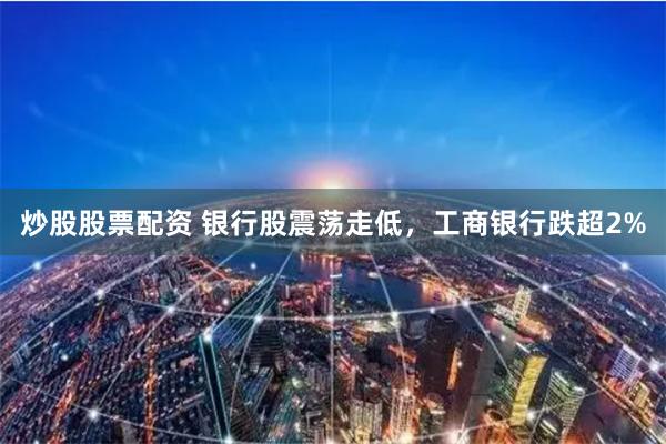 炒股股票配资 银行股震荡走低，工商银行跌超2%