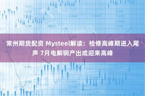 常州期货配资 Mysteel解读:检修高峰期进入尾声 7月电解铜产出或迎来高峰