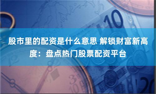 股市里的配资是什么意思 解锁财富新高度：盘点热门股票配资平台